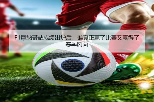 F1摩纳哥站成绩出炉后，谁真正赢了比赛又赢得了赛季风向