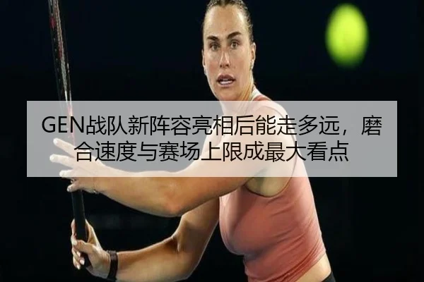 GEN战队新阵容亮相后能走多远，磨合速度与赛场上限成最大看点